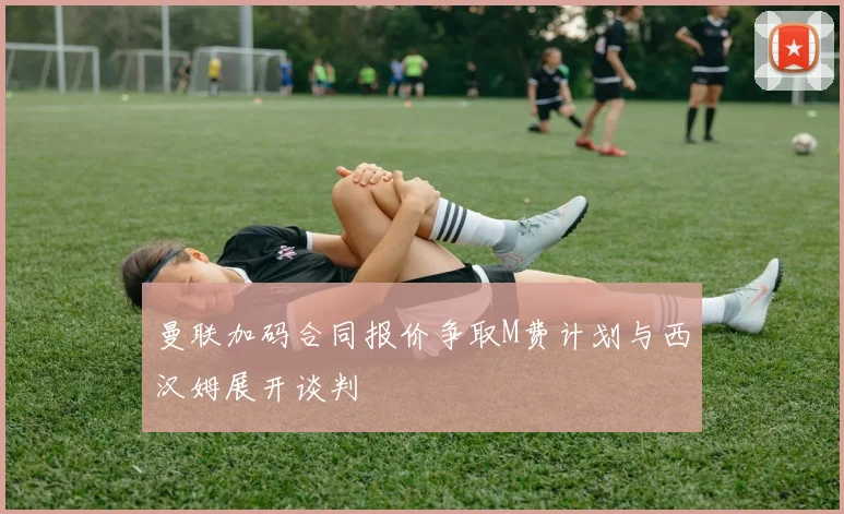 曼联加码合同报价争取M费计划与西汉姆展开谈判