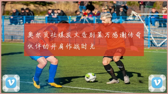 奥尔莫社媒发文告别莱万感谢传奇伙伴的并肩作战时光