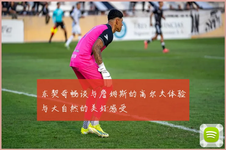 东契奇畅谈与詹姆斯的高尔夫体验与大自然的美好感受