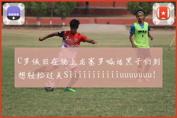 C罗依旧在场上龙塞罗喊话黑子们别想轻松过关Siiiiiiiiiiiuuuuuuu！