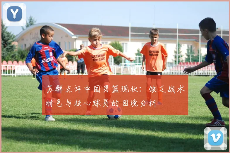 苏群点评中国男篮现状：缺乏战术特色与核心球员的困境分析