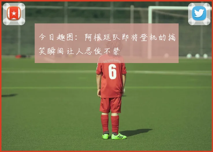今日趣图：阿根廷队即将登机的搞笑瞬间让人忍俊不禁