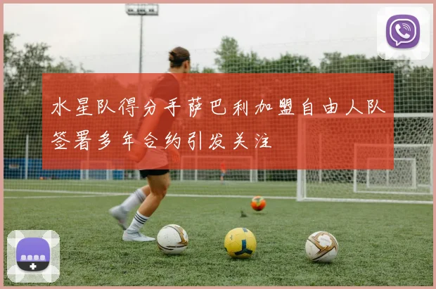 水星队得分手萨巴利加盟自由人队签署多年合约引发关注