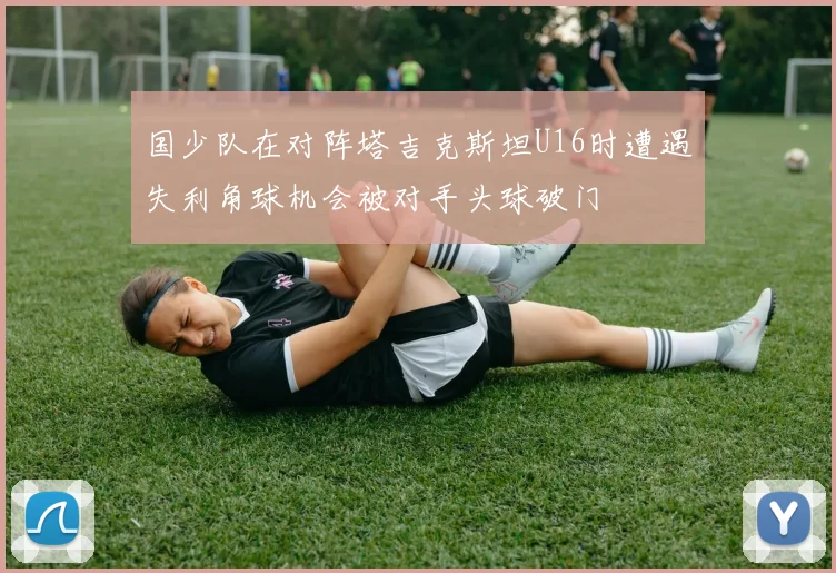 国少队在对阵塔吉克斯坦U16时遭遇失利角球机会被对手头球破门