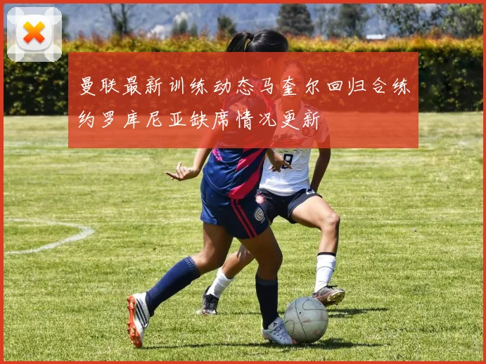 曼联最新训练动态马奎尔回归合练约罗库尼亚缺席情况更新