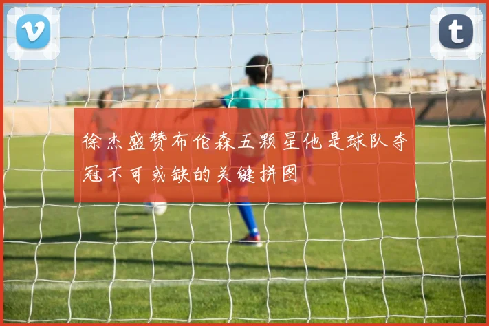 徐杰盛赞布伦森五颗星他是球队夺冠不可或缺的关键拼图