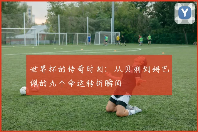 世界杯的传奇时刻：从贝利到姆巴佩的九个命运转折瞬间