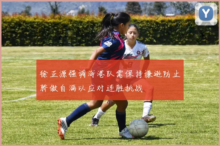 徐正源强调海港队需保持谦逊防止骄傲自满以应对连胜挑战