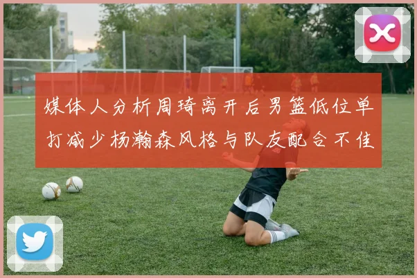媒体人分析周琦离开后男篮低位单打减少杨瀚森风格与队友配合不佳