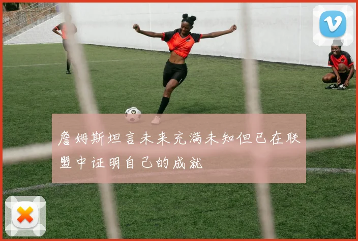 詹姆斯坦言未来充满未知但已在联盟中证明自己的成就