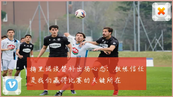 梅里诺谈替补出场心态：教练信任是我们赢得比赛的关键所在