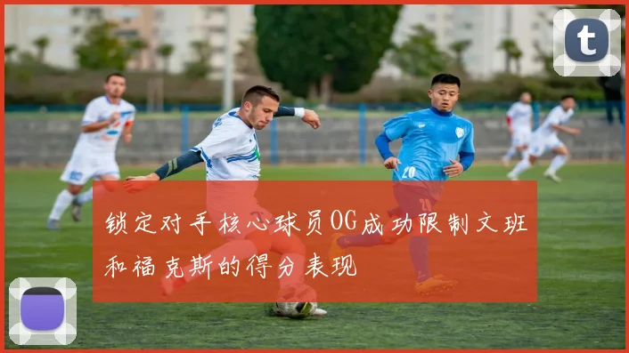 锁定对手核心球员OG成功限制文班和福克斯的得分表现