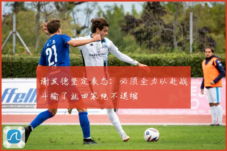 谢泼德坚定表态：必须全力以赴战斗输了就回家绝不退缩