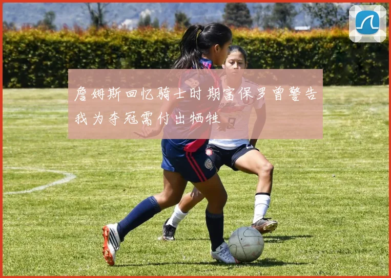 詹姆斯回忆骑士时期富保罗曾警告我为夺冠需付出牺牲