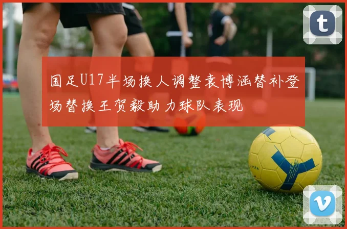 国足U17半场换人调整袁博涵替补登场替换王贺毅助力球队表现