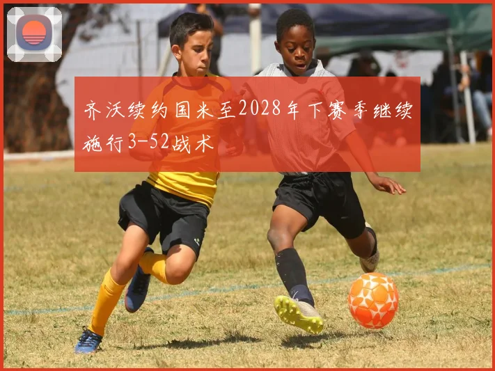 齐沃续约国米至2028年下赛季继续施行3-52战术