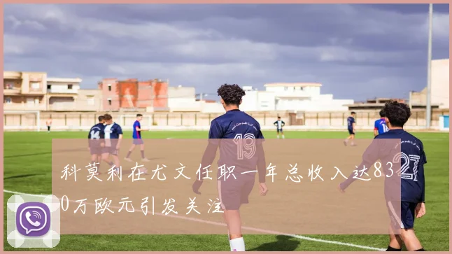 科莫利在尤文任职一年总收入达830万欧元引发关注